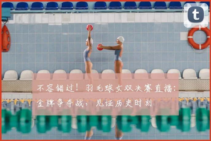 不容错过！羽毛球女双决赛直播：金牌争夺战，见证历史时刻