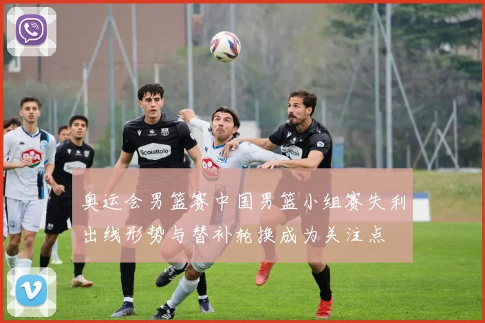 奥运会男篮赛中国男篮小组赛失利出线形势与替补轮换成为关注点