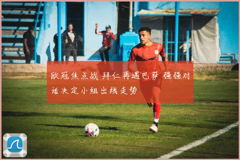欧冠焦点战 拜仁再遇巴萨 强强对话决定小组出线走势