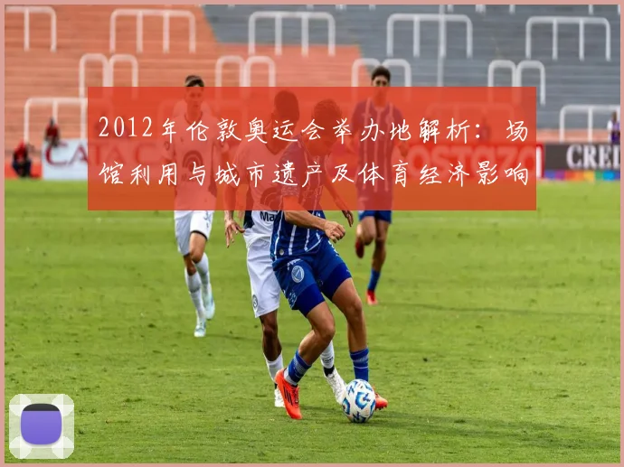 2012年伦敦奥运会举办地解析：场馆利用与城市遗产及体育经济影响