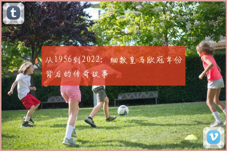 从1956到2022：细数皇马欧冠年份背后的传奇故事