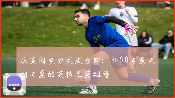 从莱因克尔到皮尔斯：评90年意大利之夏的英格兰英雄谱