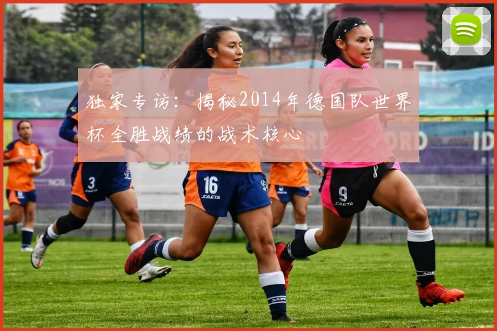 独家专访：揭秘2014年德国队世界杯全胜战绩的战术核心