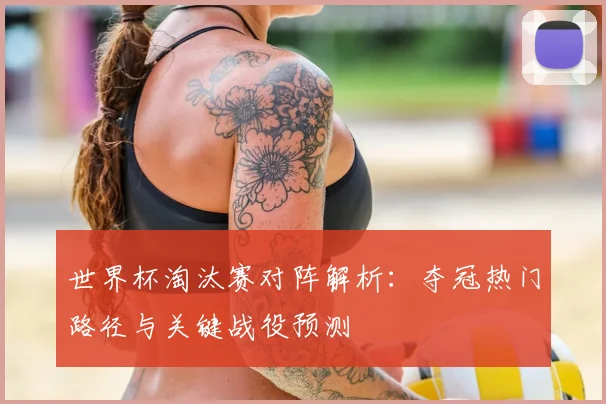 世界杯淘汰赛对阵解析:夺冠热门路径与关键战役预测