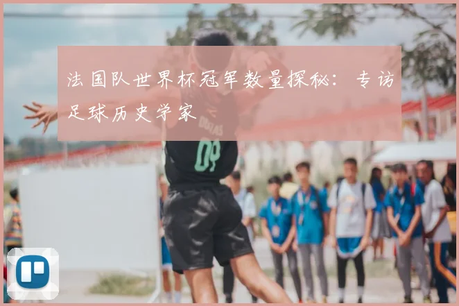 法国队世界杯冠军数量探秘:专访足球历史学家