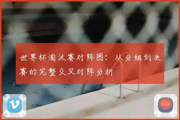 世界杯淘汰赛对阵图:从分组到决赛的完整交叉对阵分析