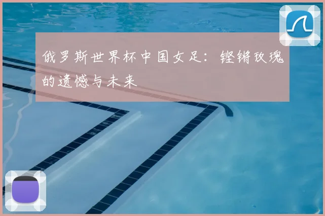 俄罗斯世界杯中国女足:铿锵玫瑰的遗憾与未来