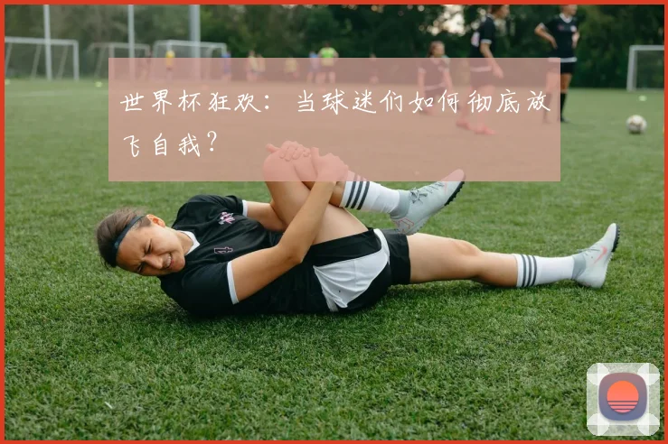 世界杯狂欢：当球迷们如何彻底放飞自我？