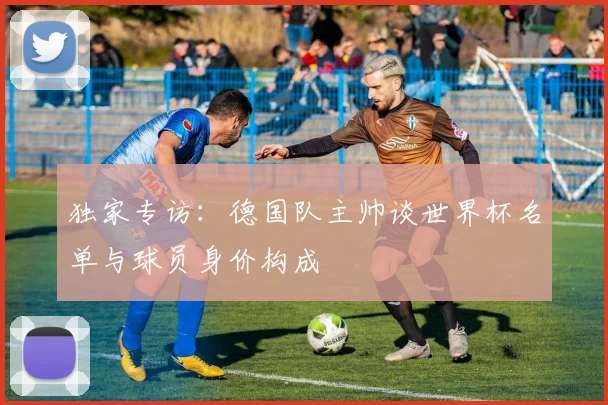 独家专访:德国队主帅谈世界杯名单与球员身价构成