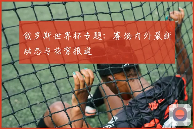 俄罗斯世界杯专题:赛场内外最新动态与花絮报道