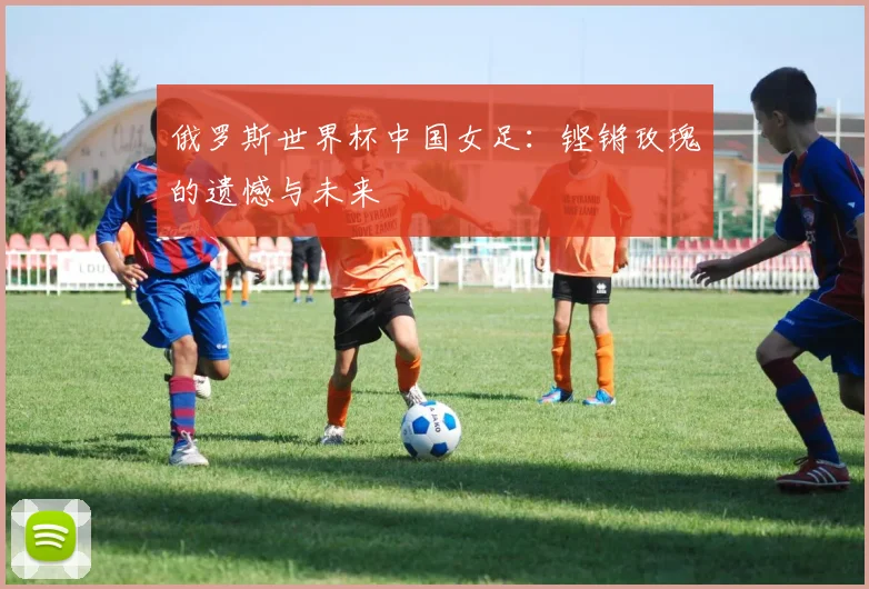 俄罗斯世界杯中国女足:铿锵玫瑰的遗憾与未来