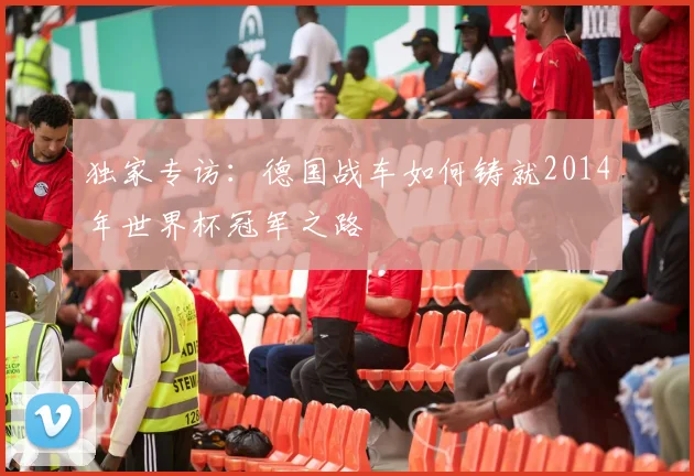 独家专访:德国战车如何铸就2014年世界杯冠军之路