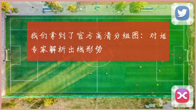 我们拿到了官方高清分组图：对话专家解析出线形势