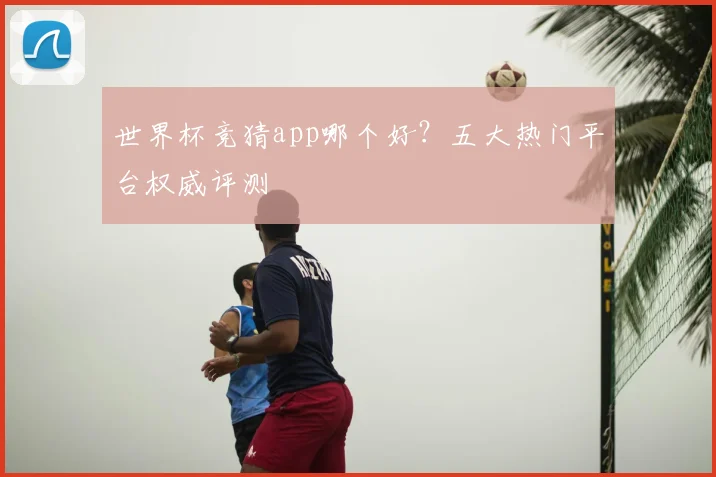 世界杯竞猜app哪个好？五大热门平台权威评测